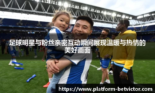 足球明星与粉丝亲密互动瞬间展现温暖与热情的美好画面